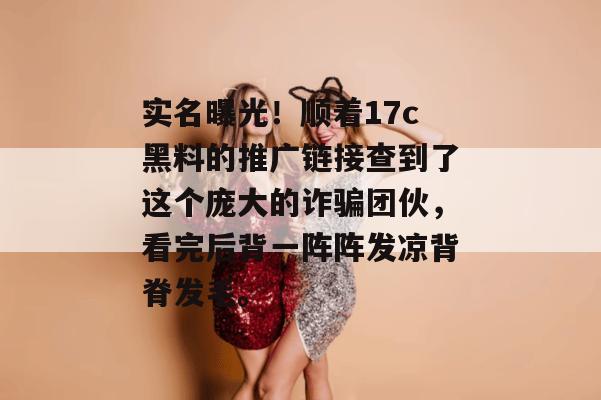实名曝光！顺着17c黑料的推广链接查到了这个庞大的诈骗团伙，看完后背一阵阵发凉背脊发毛。