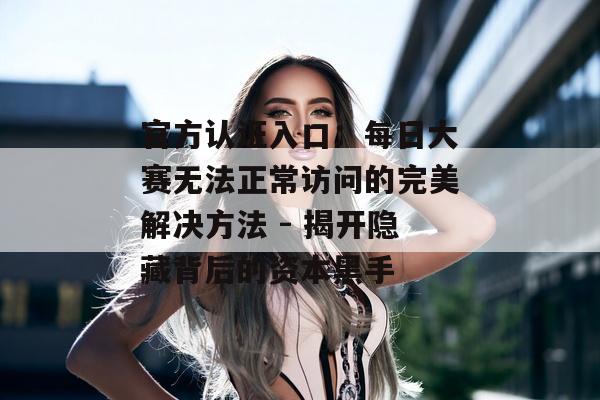 官方认证入口:每日大赛无法正常访问的完美解决方法 - 揭开隐藏背后的资本黑手