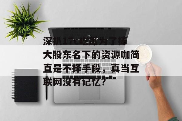 深扒17c吃瓜为了捧大股东名下的资源咖简直是不择手段，真当互联网没有记忆？