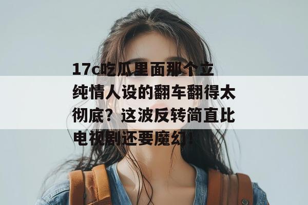 17c吃瓜里面那个立纯情人设的翻车翻得太彻底?这波反转简直比电视剧还要魔幻!