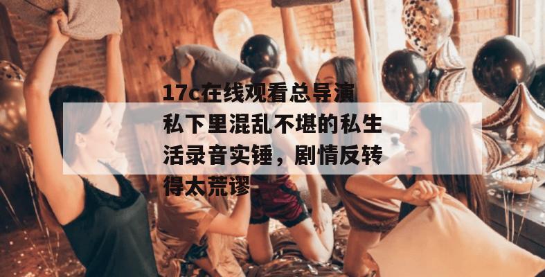 17c在线观看总导演私下里混乱不堪的私生活录音实锤，剧情反转得太荒谬，