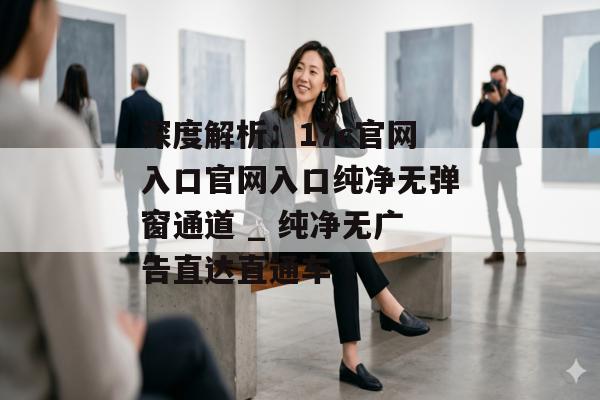深度解析：17c官网入口官网入口纯净无弹窗通道 _ 纯净无广告直达直通车