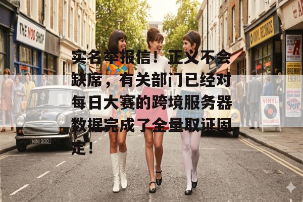实名举报信！正义不会缺席，有关部门已经对每日大赛的跨境服务器数据完成了全量取证固定！