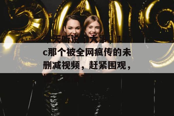 今天听说个大事,17c那个被全网疯传的未删减视频,赶紧围观,慢了又没了!