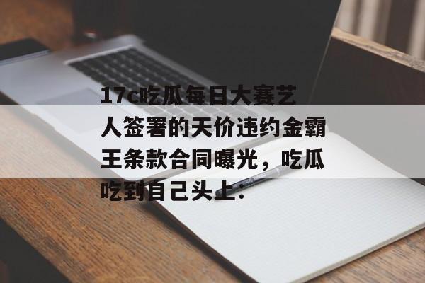 17c吃瓜每日大赛艺人签署的天价违约金霸王条款合同曝光，吃瓜吃到自己头上：