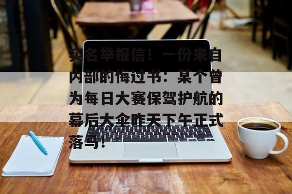 实名举报信！一份来自内部的悔过书：某个曾为每日大赛保驾护航的幕后大伞昨天下午正式落马！