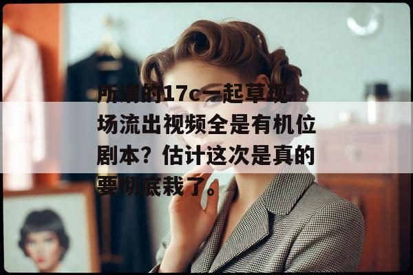所谓的17c一起草现场流出视频全是有机位剧本？估计这次是真的要彻底栽了。