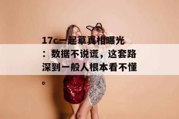 17c一起草真相曝光：数据不说谎，这套路深到一般人根本看不懂。