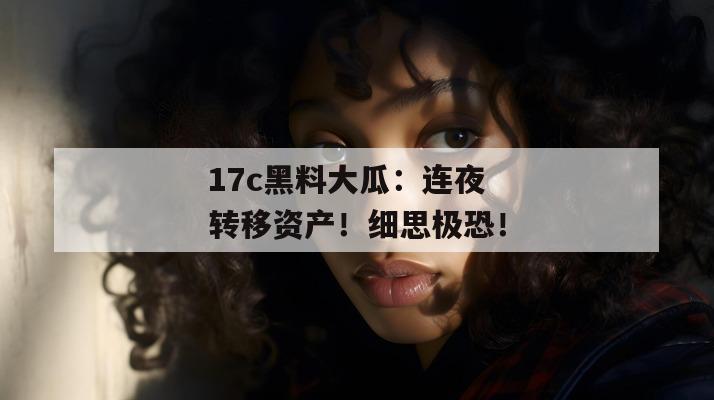 17c黑料大瓜:连夜转移资产!细思极恐!