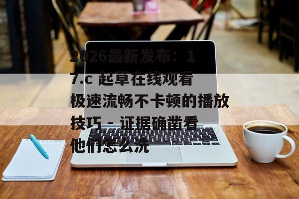 2026最新发布:17.c 起草在线观看极速流畅不卡顿的播放技巧 - 证据确凿看他们怎么洗