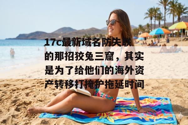 17c最新域名防失联的那招狡兔三窟,其实是为了给他们的海外资产转移打掩护拖延时间