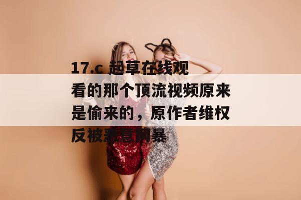 17.c 起草在线观看的那个顶流视频原来是偷来的,原作者维权反被恶意网暴