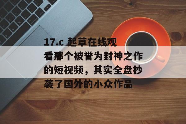17.c 起草在线观看那个被誉为封神之作的短视频,其实全盘抄袭了国外的小众作品