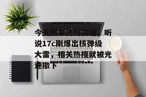 今天刚拿到的实锤,听说17c刚爆出核弹级大雷,相关热搜就被光速撤下