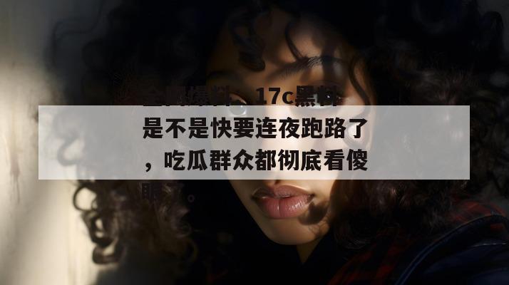 全网爆料:17c黑料是不是快要连夜跑路了,吃瓜群众都彻底看傻眼了。