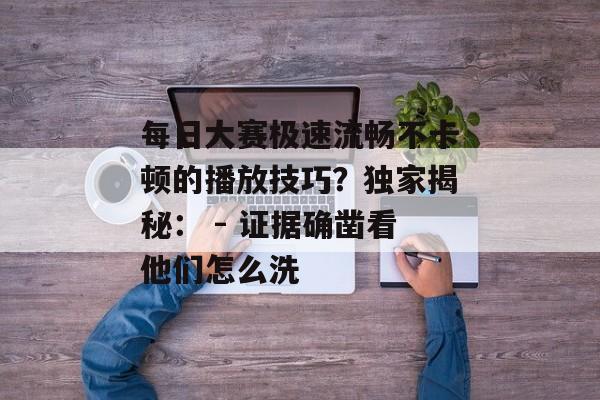 每日大赛极速流畅不卡顿的播放技巧?独家揭秘: - 证据确凿看他们怎么洗