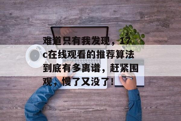 难道只有我发现,17c在线观看的推荐算法到底有多离谱,赶紧围观,慢了又没了!