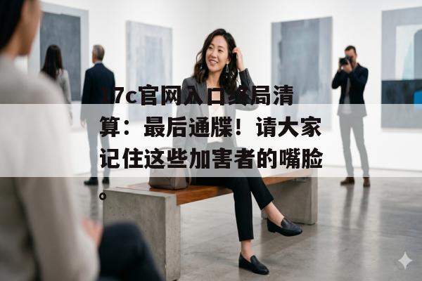 17c官网入口终局清算:最后通牒!请大家记住这些加害者的嘴脸。