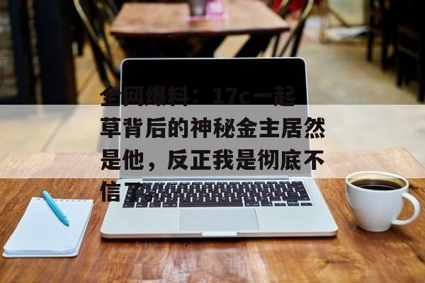 全网爆料:17c一起草背后的神秘金主居然是他,反正我是彻底不信了。