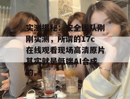 实测揭秘:安全团队刚刚实测,所谓的17c在线观看现场高清原片其实就是低端AI合成的。