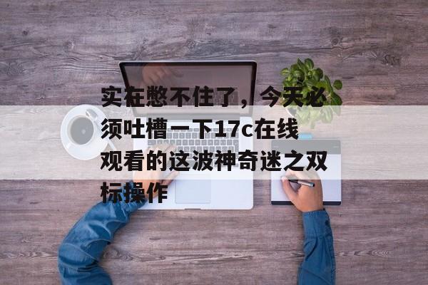 实在憋不住了,今天必须吐槽一下17c在线观看的这波神奇迷之双标操作